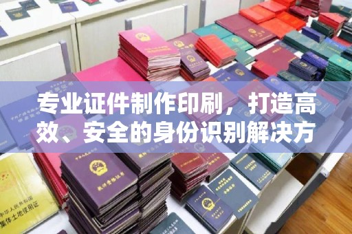 衡东专业证件制作印刷，打造高效、安全的身份识别解决方案